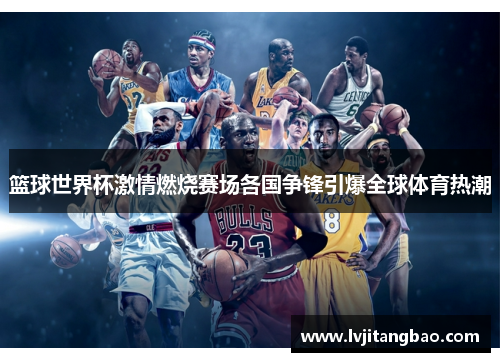 篮球世界杯激情燃烧赛场各国争锋引爆全球体育热潮