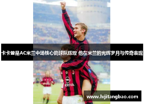 卡卡曾是AC米兰中场核心助球队辉煌 他在米兰的光辉岁月与传奇表现