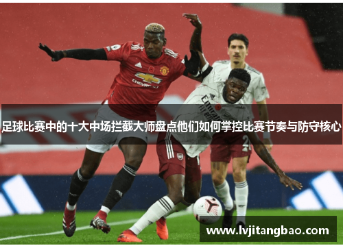足球比赛中的十大中场拦截大师盘点他们如何掌控比赛节奏与防守核心