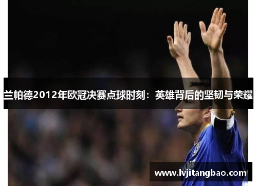 兰帕德2012年欧冠决赛点球时刻：英雄背后的坚韧与荣耀