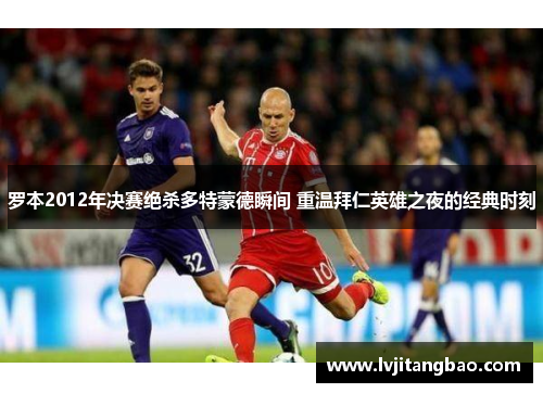 罗本2012年决赛绝杀多特蒙德瞬间 重温拜仁英雄之夜的经典时刻