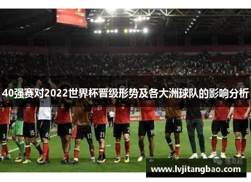 40强赛对2022世界杯晋级形势及各大洲球队的影响分析