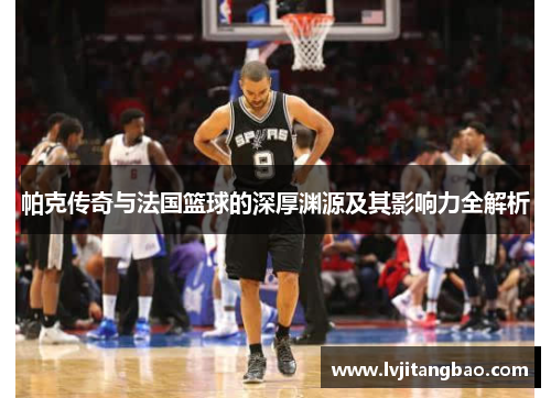 帕克传奇与法国篮球的深厚渊源及其影响力全解析