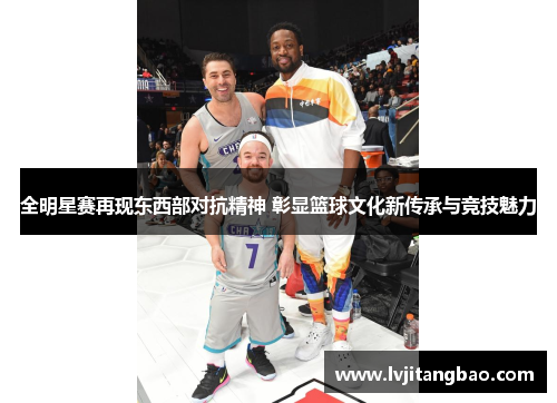 全明星赛再现东西部对抗精神 彰显篮球文化新传承与竞技魅力