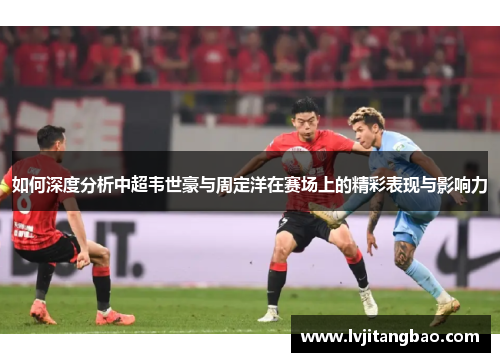 如何深度分析中超韦世豪与周定洋在赛场上的精彩表现与影响力