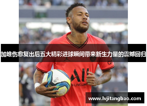 加维伤愈复出后五大精彩进球瞬间带来新生力量的震撼回归