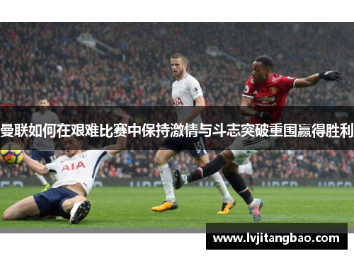 曼联如何在艰难比赛中保持激情与斗志突破重围赢得胜利