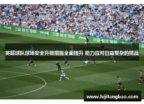 英超球队球场安全升级措施全面提升 助力应对日益复杂的挑战