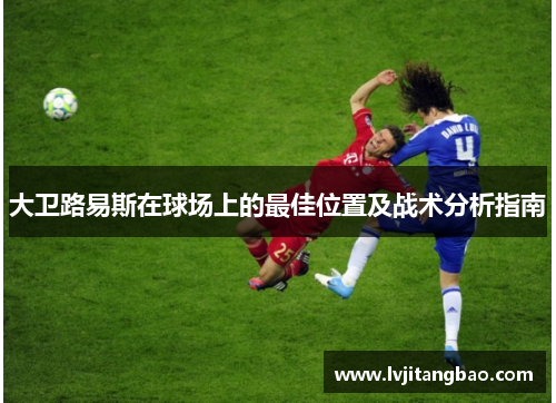 大卫路易斯在球场上的最佳位置及战术分析指南