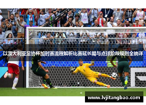 以澳大利亚足协杯加时赛流程解析比赛延长期与点球阶段规则全貌详 以澳大利亚足协杯加时赛流程解析比赛延长期与点球阶段规则全貌详