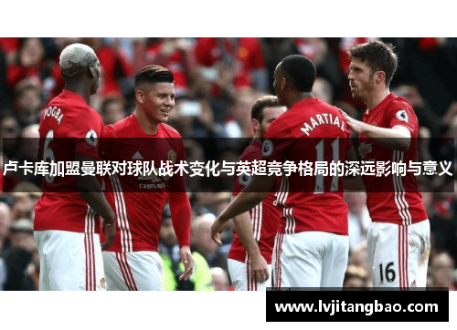 卢卡库加盟曼联对球队战术变化与英超竞争格局的深远影响与意义