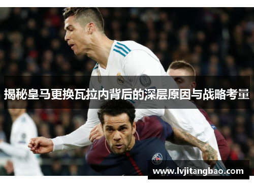 揭秘皇马更换瓦拉内背后的深层原因与战略考量