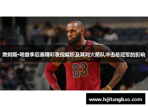 詹姆斯·哈登季后赛精彩表现解析及其对火箭队冲击总冠军的影响