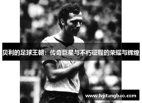 贝利的足球王朝：传奇巨星与不朽征程的荣耀与辉煌